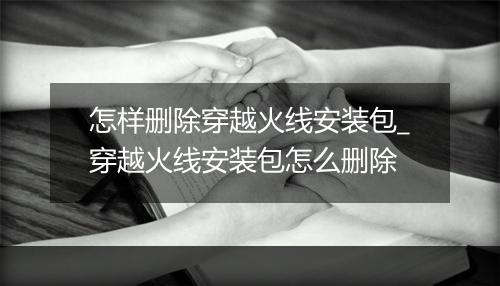 怎样删除穿越火线安装包_穿越火线安装包怎么删除